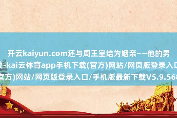 开云kaiyun.com还与周王室结为姻亲——他的男儿邑姜嫁给了周武王姬发-kai云体育app手机下载(官方)网站/网页版登录入口/手机版最新下载V5.9.568