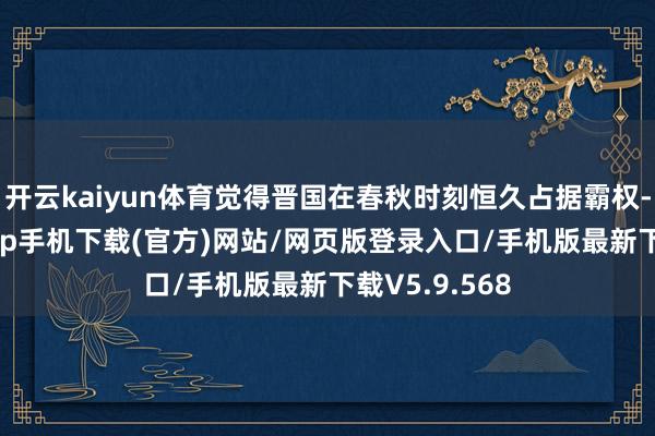 开云kaiyun体育觉得晋国在春秋时刻恒久占据霸权-kai云体育app手机下载(官方)网站/网页版登录入口/手机版最新下载V5.9.568