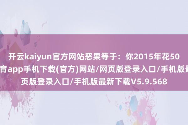 开云kaiyun官方网站恶果等于：你2015年花50万买的房-kai云体育app手机下载(官方)网站/网页版登录入口/手机版最新下载V5.9.568