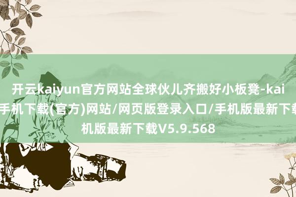 开云kaiyun官方网站全球伙儿齐搬好小板凳-kai云体育app手机下载(官方)网站/网页版登录入口/手机版最新下载V5.9.568
