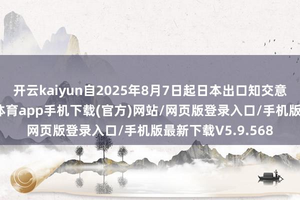 开云kaiyun自2025年8月7日起日本出口知交意思国的商品-kai云体育app手机下载(官方)网站/网页版登录入口/手机版最新下载V5.9.568