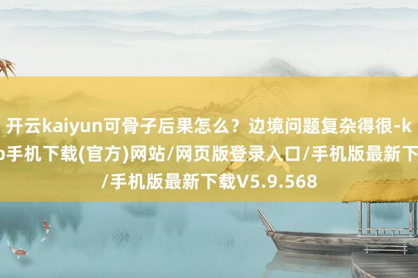 开云kaiyun可骨子后果怎么？边境问题复杂得很-kai云体育app手机下载(官方)网站/网页版登录入口/手机版最新下载V5.9.568