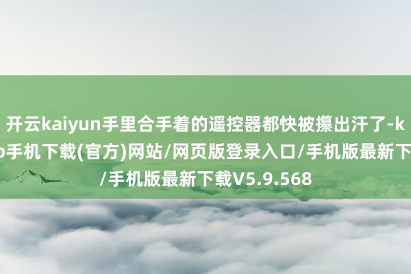 开云kaiyun手里合手着的遥控器都快被攥出汗了-kai云体育app手机下载(官方)网站/网页版登录入口/手机版最新下载V5.9.568