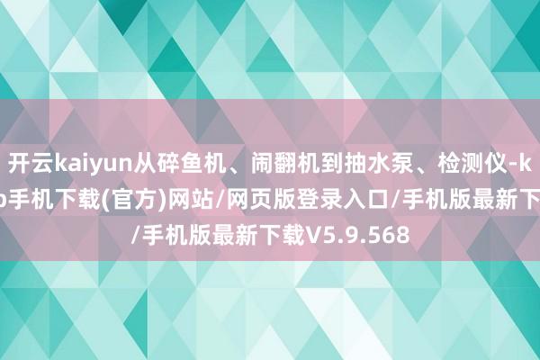 开云kaiyun从碎鱼机、闹翻机到抽水泵、检测仪-kai云体育app手机下载(官方)网站/网页版登录入口/手机版最新下载V5.9.568