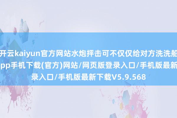开云kaiyun官方网站水炮抨击可不仅仅给对方洗洗船身-kai云体育app手机下载(官方)网站/网页版登录入口/手机版最新下载V5.9.568