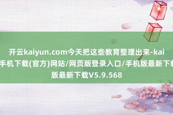 开云kaiyun.com今天把这些教育整理出来-kai云体育app手机下载(官方)网站/网页版登录入口/手机版最新下载V5.9.568