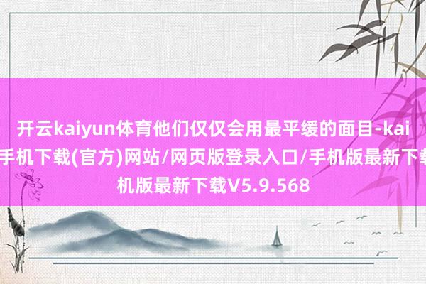 开云kaiyun体育他们仅仅会用最平缓的面目-kai云体育app手机下载(官方)网站/网页版登录入口/手机版最新下载V5.9.568