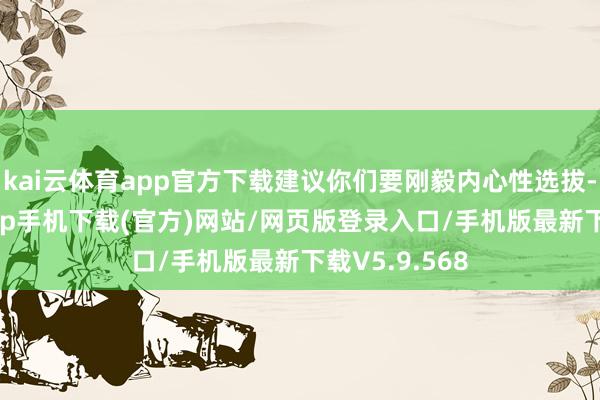 kai云体育app官方下载建议你们要刚毅内心性选拔-kai云体育app手机下载(官方)网站/网页版登录入口/手机版最新下载V5.9.568