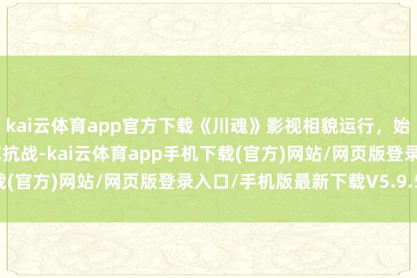 kai云体育app官方下载《川魂》影视相貌运行，始创“双屏叙事”再现川军抗战-kai云体育app手机下载(官方)网站/网页版登录入口/手机版最新下载V5.9.568