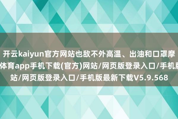 开云kaiyun官方网站也敌不外高温、出油和口罩摩擦的三重暴击-kai云体育app手机下载(官方)网站/网页版登录入口/手机版最新下载V5.9.568